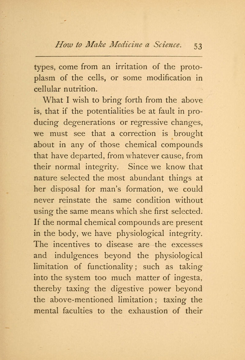 types, come from an irritation of the proto- plasm of the cells, or some modification in cellular nutrition. What I wish to bring forth from the above is, that if the potentialities be at fault in pro- ducing degenerations or regressive changes, we must see that a correction is brought about in any of those chemical compounds that have departed, from whatever cause, from their normal integrity. Since we know that nature selected the most abundant things at her disposal for man's formation, we could never reinstate the same condition without using the same means which she first selected. If the normal chemical compounds are present in the body, we have physiological integrity. The incentives to disease are the excesses and indulgences beyond the physiological limitation of functionality; such as taking into the system too much matter of ingesta, thereby taxing the digestive power beyond the above-mentioned limitation ; taxing the mental faculties to the exhaustion of their