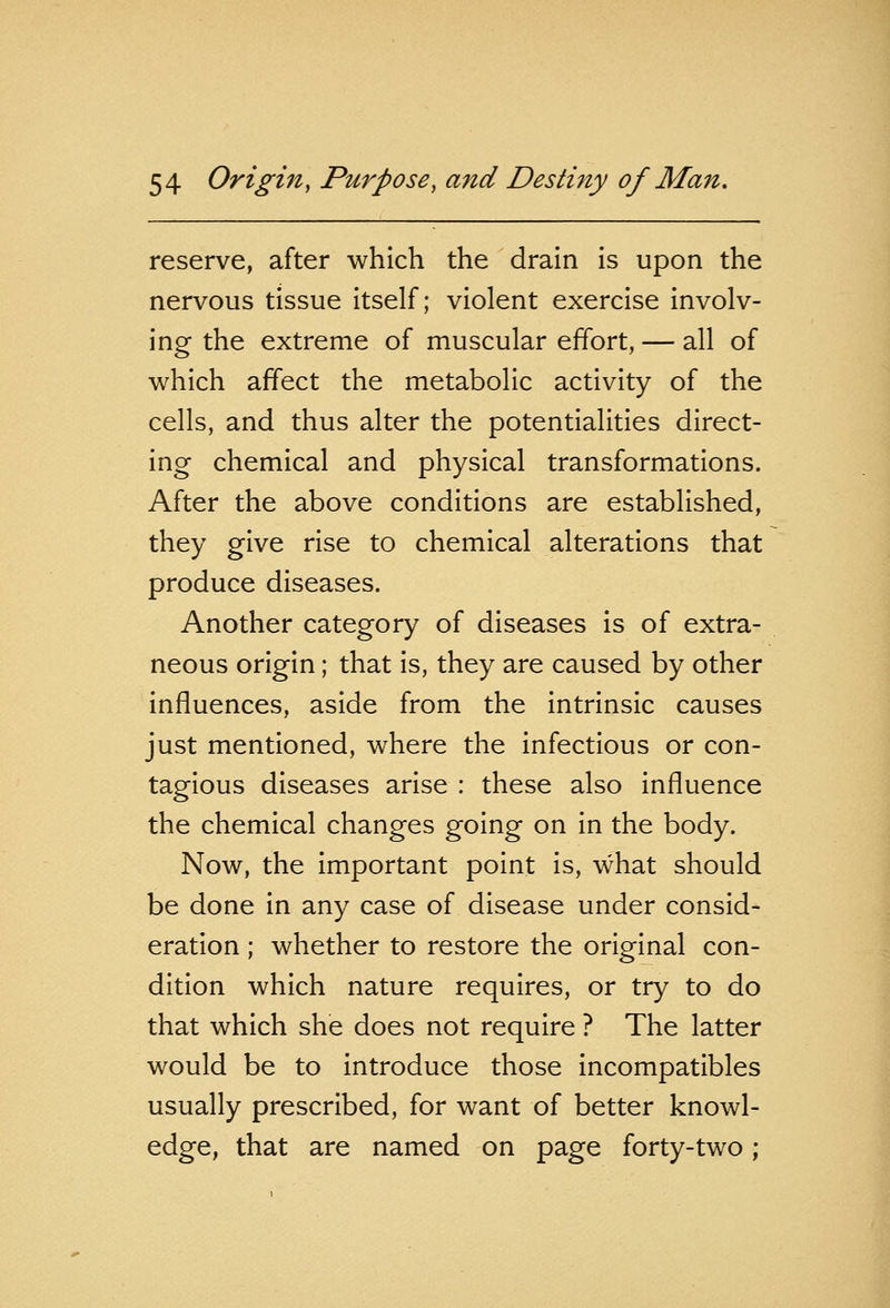 reserve, after which the drain is upon the nervous tissue itself; violent exercise involv- ing the extreme of muscular effort, — all of which affect the metabolic activity of the cells, and thus alter the potentialities direct- ing chemical and physical transformations. After the above conditions are established, they give rise to chemical alterations that produce diseases. Another category of diseases is of extra- neous origin; that is, they are caused by other influences, aside from the intrinsic causes just mentioned, where the infectious or con- tagious diseases arise : these also influence the chemical changes going on in the body. Now, the important point is, what should be done in any case of disease under consid- eration ; whether to restore the original con- dition which nature requires, or try to do that which she does not require ? The latter would be to introduce those incompatibles usually prescribed, for want of better knowl- edge, that are named on page forty-two;