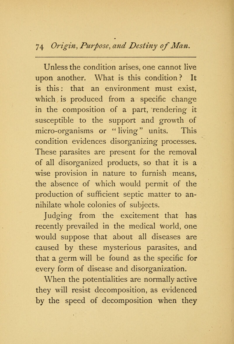 Unless the condition arises, one cannot live upon another. What is this condition ? It is this: that an environment must exist, which is produced from a specific change in the composition of a part, rendering it susceptible to the support and growth of micro-organisms or living units. This condition evidences disorganizing processes. These parasites are present for the removal of all disorganized products, so that it is a wise provision in nature to furnish means, the absence of which would permit of the production of sufficient septic matter to an- nihilate whole colonies of subjects. Judging from the excitement that has recently prevailed in the medical world, one would suppose that about all diseases are caused by these mysterious parasites, and that a germ will be found as the specific for every form of disease and disorganization. When the potentialities are normally active they will resist decomposition, as evidenced by the speed of decomposition when they