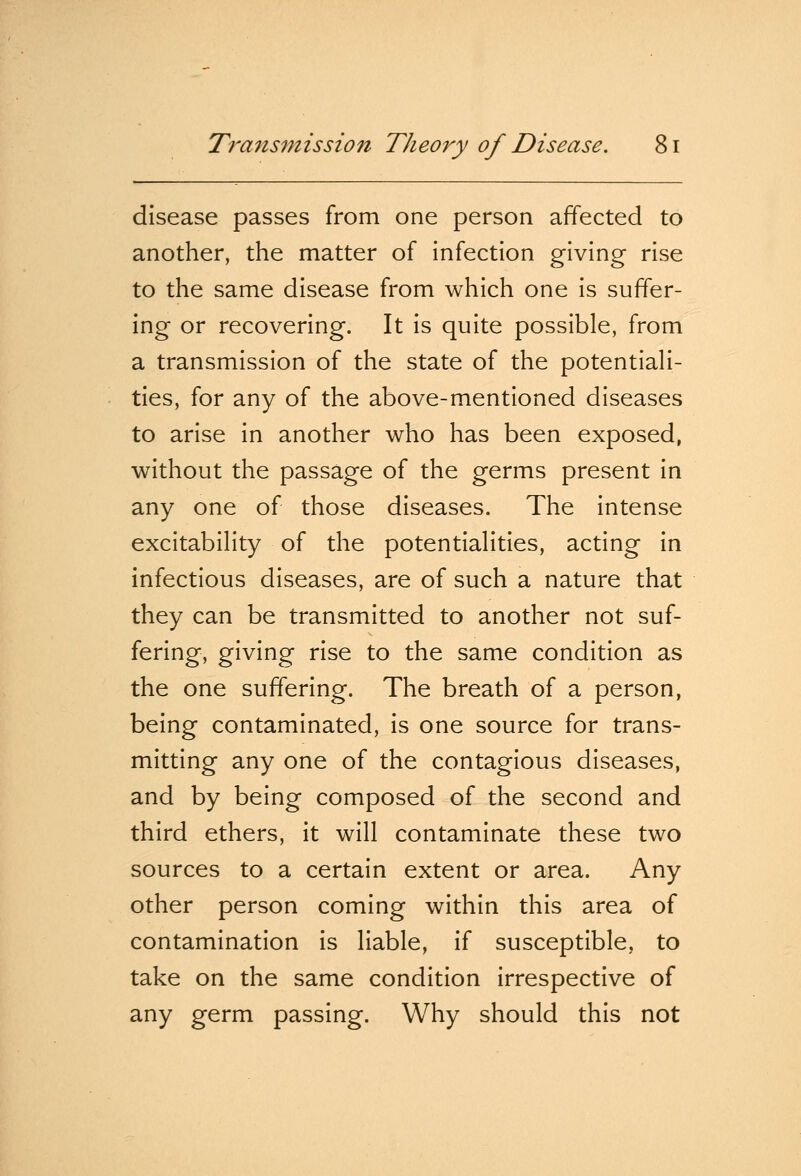 disease passes from one person affected to another, the matter of infection giving rise to the same disease from which one is suffer- ing or recovering. It is quite possible, from a transmission of the state of the potentiali- ties, for any of the above-mentioned diseases to arise in another who has been exposed, without the passage of the germs present in any one of those diseases. The intense excitability of the potentialities, acting in infectious diseases, are of such a nature that they can be transmitted to another not suf- fering, giving rise to the same condition as the one suffering. The breath of a person, being contaminated, is one source for trans- mitting any one of the contagious diseases, and by being composed of the second and third ethers, it will contaminate these two sources to a certain extent or area. Any other person coming within this area of contamination is liable, if susceptible, to take on the same condition irrespective of any germ passing. Why should this not