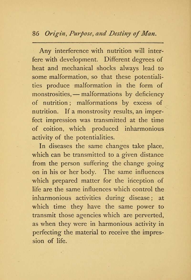 Any interference with nutrition will inter- fere with development. Different degrees of heat and mechanical shocks always lead to some malformation, so that these potentiali- ties produce malformation in the form of monstrosities, — malformations by deficiency of nutrition; malformations by excess of nutrition. If a monstrosity results, an imper- fect impression was transmitted at the time of coition, which produced inharmonious activity of the potentialities. In diseases the same changes take place, which can be transmitted to a given distance from the person suffering the change going on in his or her body. The same influences which prepared matter for the inception of life are the same influences which control the inharmonious activities during disease; at which time they have the same power to transmit those agencies which are perverted, as when they were in harmonious activity in perfecting the material to receive the impres- sion of life.