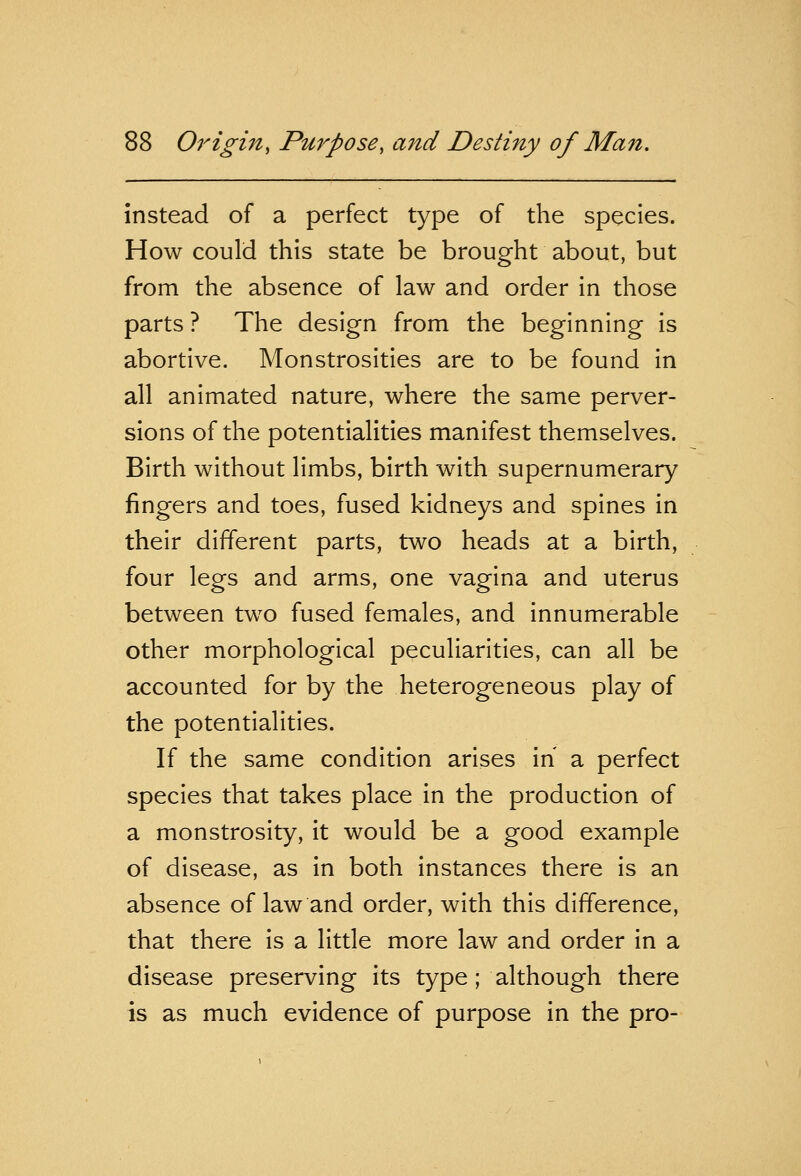 instead of a perfect type of the species. How could this state be brought about, but from the absence of law and order in those parts ? The design from the beginning is abortive. Monstrosities are to be found in all animated nature, where the same perver- sions of the potentialities manifest themselves. Birth without limbs, birth with supernumerary fingers and toes, fused kidneys and spines in their different parts, two heads at a birth, four legs and arms, one vagina and uterus between two fused females, and innumerable other morphological peculiarities, can all be accounted for by the heterogeneous play of the potentialities. If the same condition arises in a perfect species that takes place in the production of a monstrosity, it would be a good example of disease, as in both instances there is an absence of law and order, with this difference, that there is a little more law and order in a disease preserving its type ; although there is as much evidence of purpose in the pro-