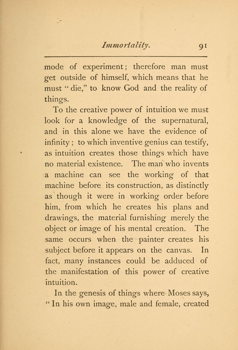 mode of experiment; therefore man must get outside of himself, which means that he must  die, to know God and the reality of things. To the creative power of intuition we must look for a knowledge of the supernatural, and in this alone we have the evidence of infinity ; to which inventive genius can testify, as intuition creates those things which have no material existence. The man who invents a machine can see the working of that machine before its construction, as distinctly as though it were in working order before him, from which he creates his plans and drawings, the material furnishing merely the object or image of his mental creation. The same occurs when the painter creates his subject before it appears on the canvas. In fact, many instances could be adduced of the manifestation of this power of creative intuition. In the genesis of things where Moses says,  In his own image, male and female, created