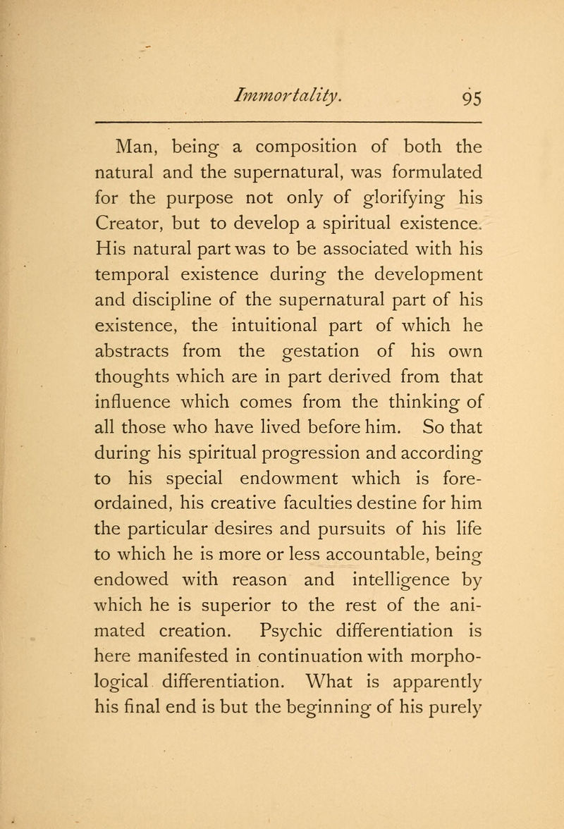 Man, being a composition of both the natural and the supernatural, was formulated for the purpose not only of glorifying his Creator, but to develop a spiritual existence. His natural part was to be associated with his temporal existence during the development and discipline of the supernatural part of his existence, the intuitional part of which he abstracts from the gestation of his own thoughts which are in part derived from that influence which comes from the thinking of all those who have lived before him. So that during his spiritual progression and according to his special endowment which is fore- ordained, his creative faculties destine for him the particular desires and pursuits of his life to which he is more or less accountable, being endowed with reason and intelligence by which he is superior to the rest of the ani- mated creation. Psychic differentiation is here manifested in continuation with morpho- logical differentiation. What is apparently his final end is but the beginning of his purely