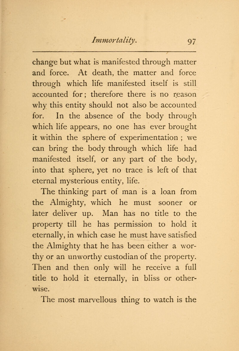 change but what is manifested through matter and force. At death, the matter and force through which life manifested itself is still accounted for; therefore there is no reason why this entity should not also be accounted for. In the absence of the body through which life appears, no one has ever brought it within the sphere of experimentation ; we can bring the body through which life had manifested itself, or any part of the body, into that sphere, yet no trace is left of that eternal mysterious entity, life. The thinking part of man is a loan from the Almighty, which he must sooner or later deliver up. Man has no title to the property till he has permission to hold it eternally, in which case he must have satisfied the Almighty that he has been either a wor- thy or an unworthy custodian of the property. Then and then only will he receive a full title to hold it eternally, in bliss or other- wise. The most marvellous thing to watch is the