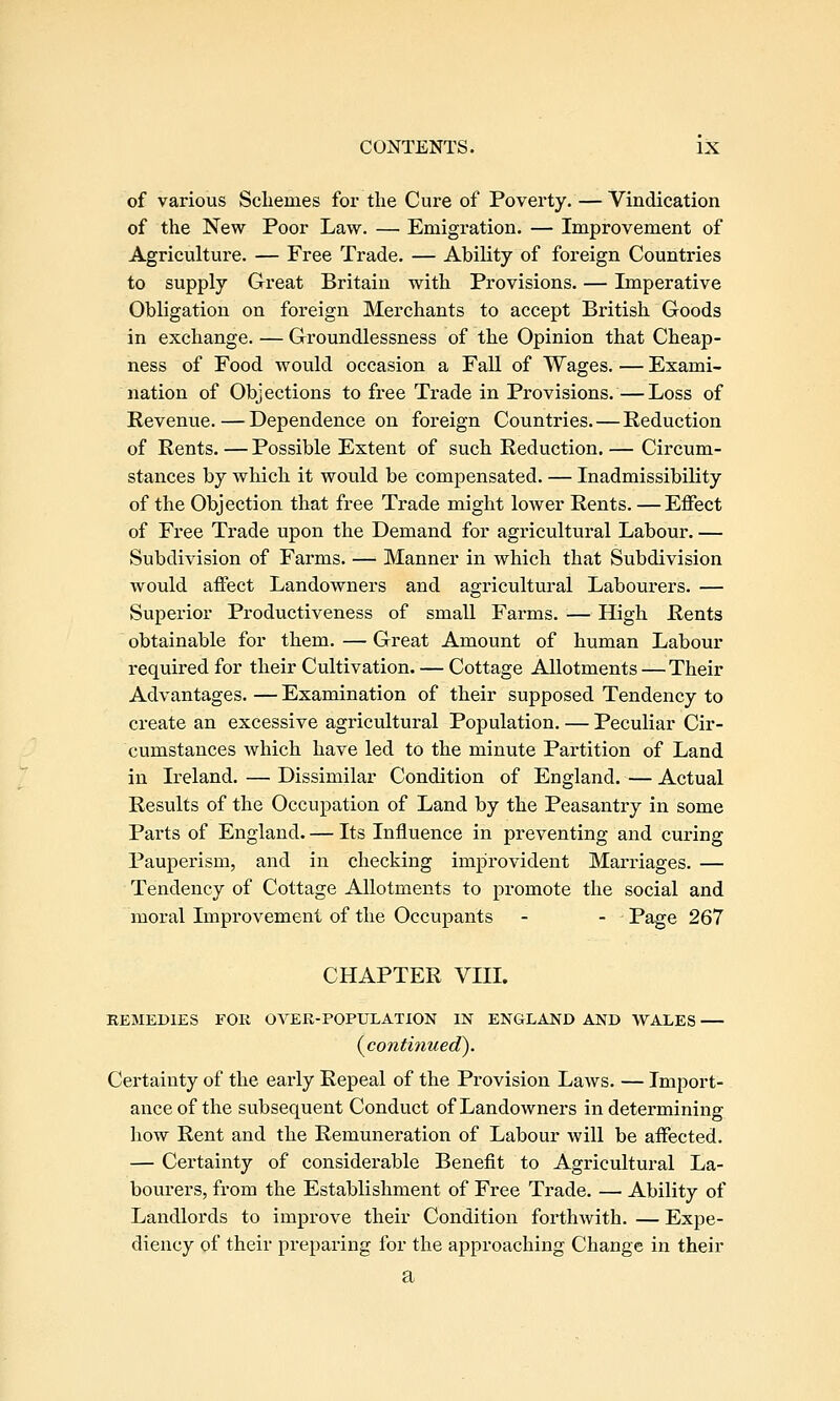 of various Scliemes for the Cure of Poverty. — Vindication of the New Poor Law. — Emigration. — Improvement of Agriculture. — Free Trade. — Ability of foreign Countries to supply Great Britain with Provisions. — Imperative Obligation on foreign Merchants to accept British Goods in exchange. — Groundlessness of the Opinion that Cheap- ness of Food would occasion a Fall of Wages. — Exami- nation of Objections to free Trade in Provisions.—Loss of Revenue. — Dependence on foreign Countries.—Reduction of Rents. — Possible Extent of such Reduction. — Circum- stances by which it would be compensated. — Inadmissibility of the Objection that free Trade might lower Rents. — Effect of Free Trade upon the Demand for agricultural Labour. — Subdivision of Farms. — Manner in which that Subdivision would affect Landowners and agricultural Laboui-ers. — Superior Productiveness of small Farms. — High Rents obtainable for them. — Great Amount of human Labour required for their Cultivation. — Cottage Allotments — Their Advantages. — Examination of their supposed Tendency to create an excessive agricultural Population. — Peculiar Cir- cumstances which have led to the minute Partition of Land in Ireland. — Dissimilar Condition of England.—Actual Results of the Occupation of Land by the Peasantry in some Parts of England. — Its Influence in preventing and curing Pauperism, and in checking improvident Marriages. — Tendency of Cottage Allotments to promote the social and moral Improvement of the Occupants - - Page 267 CHAPTER VHL REMEDIES FOR OVER-POPULATION IN ENGLAND AND WALES — (^continued). Certainty of the early Repeal of the Provision Laws. — Import- ance of the subsequent Conduct of Landowners in determining how Rent and the Remuneration of Labour will be affected. — Certainty of considerable Benefit to Agricultural La- bourers, from the Establishment of Free Trade. — Ability of Landlords to improve their Condition forthwith. — Expe- diency of their preparing for the approaching Change in their a