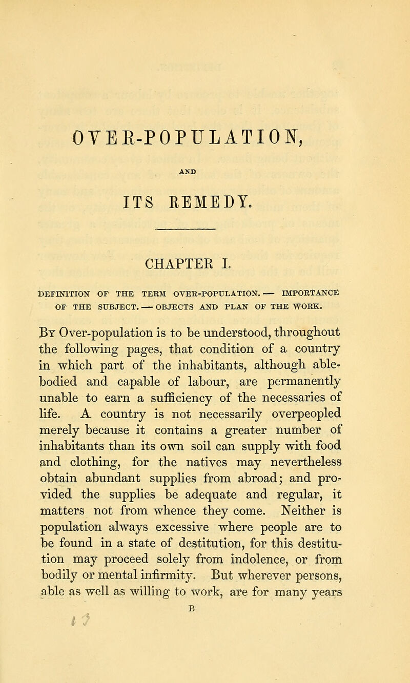 OVER-POPULATION, ITS REMEDY. CHAPTER! DEFINITION OF THE TERM OVER-POPULATION, IMPORTANCE OF THE SUBJECT. OBJECTS AND PLAN OF THE WORK. By Over-population is to be understood, throughout the following pages, that condition of a country in which part of the inhabitants, although able- bodied and capable of labour, are permanently unable to earn a sufficiency of the necessaries of life. A country is not necessarily overpeopled merely because it contains a greater number of inhabitants than its own soil can supply with food and clothing, for the natives may nevertheless obtain abundant supplies from abroad; and pro- vided the supplies be adequate and regular, it matters not from whence they come. Neither is population always excessive where people are to be found in a state of destitution, for this destitu- tion may proceed solely from indolence, or from bodily or mental infirmity. But wherever persons, able as well as willing to work, are for many years B