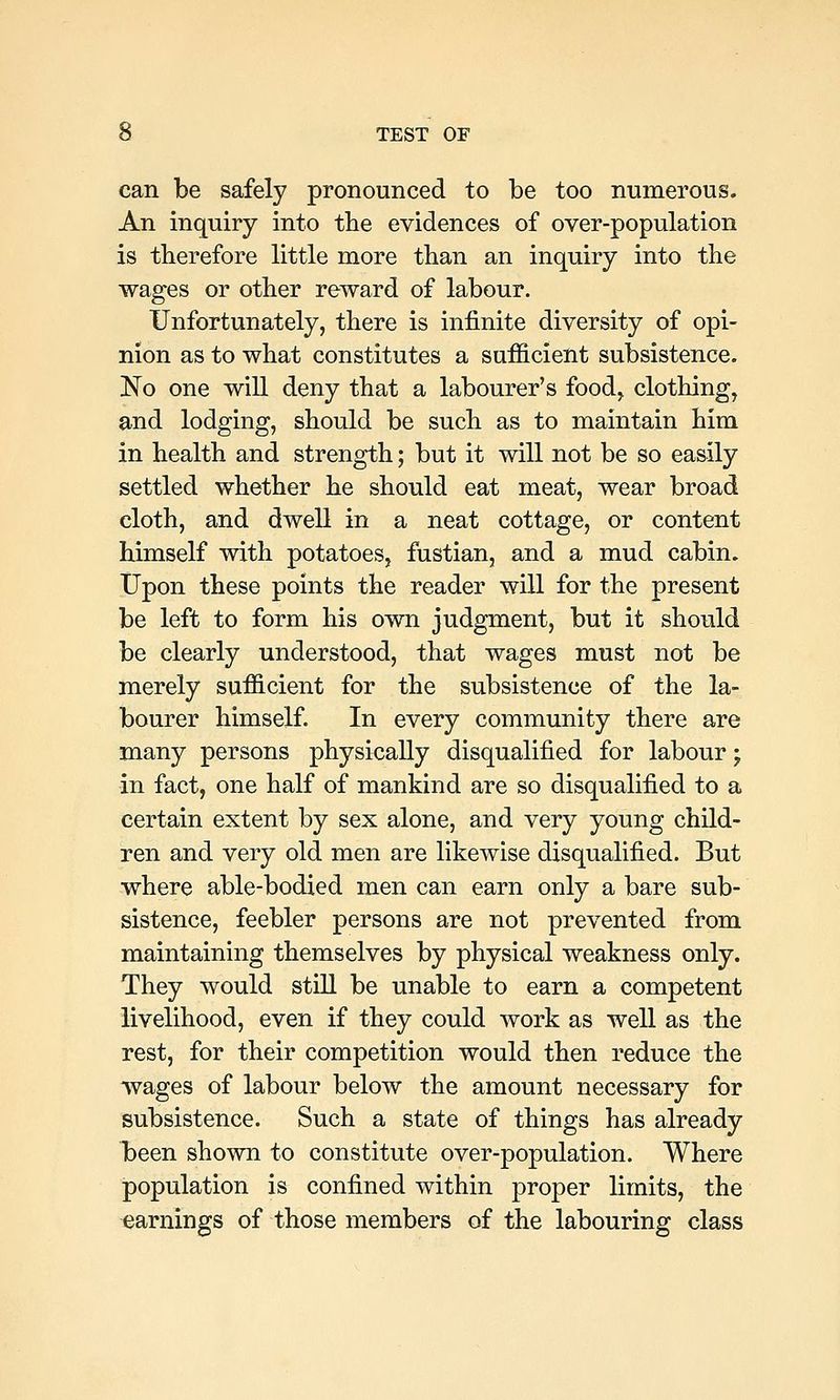 can be safely pronounced to be too numerous. An inquiry into the evidences of over-population is therefore little more than an inquiry into the wages or other reward of labour. Unfortunately, there is infinite diversity of opi- nion as to what constitutes a sufficient subsistence. No one will deny that a labourer's food,, clothing, and lodging, should be such as to maintain him in health and strength; but it will not be so easily settled whether he should eat meat, wear broad cloth, and dwell in a neat cottage, or content himself with potatoes, fustian, and a mud cabin. Upon these points the reader will for the present be left to form his own judgment, but it should be clearly understood, that wages must not be merely sufficient for the subsistence of the la- bourer himself. In every community there are many persons physically disqualified for labour; in fact, one half of mankind are so disqualified to a certain extent by sex alone, and very young child- ren and very old men are likewise disqualified. But where able-bodied men can earn only a bare sub- sistence, feebler persons are not prevented from maintaining themselves by physical weakness only. They would still be unable to earn a competent livelihood, even if they could work as well as the rest, for their competition would then reduce the wages of labour below the amount necessary for subsistence. Such a state of things has already loeen shown to constitute over-population. Where population is confined within j)roper limits, the earnings of those members of the labouring class