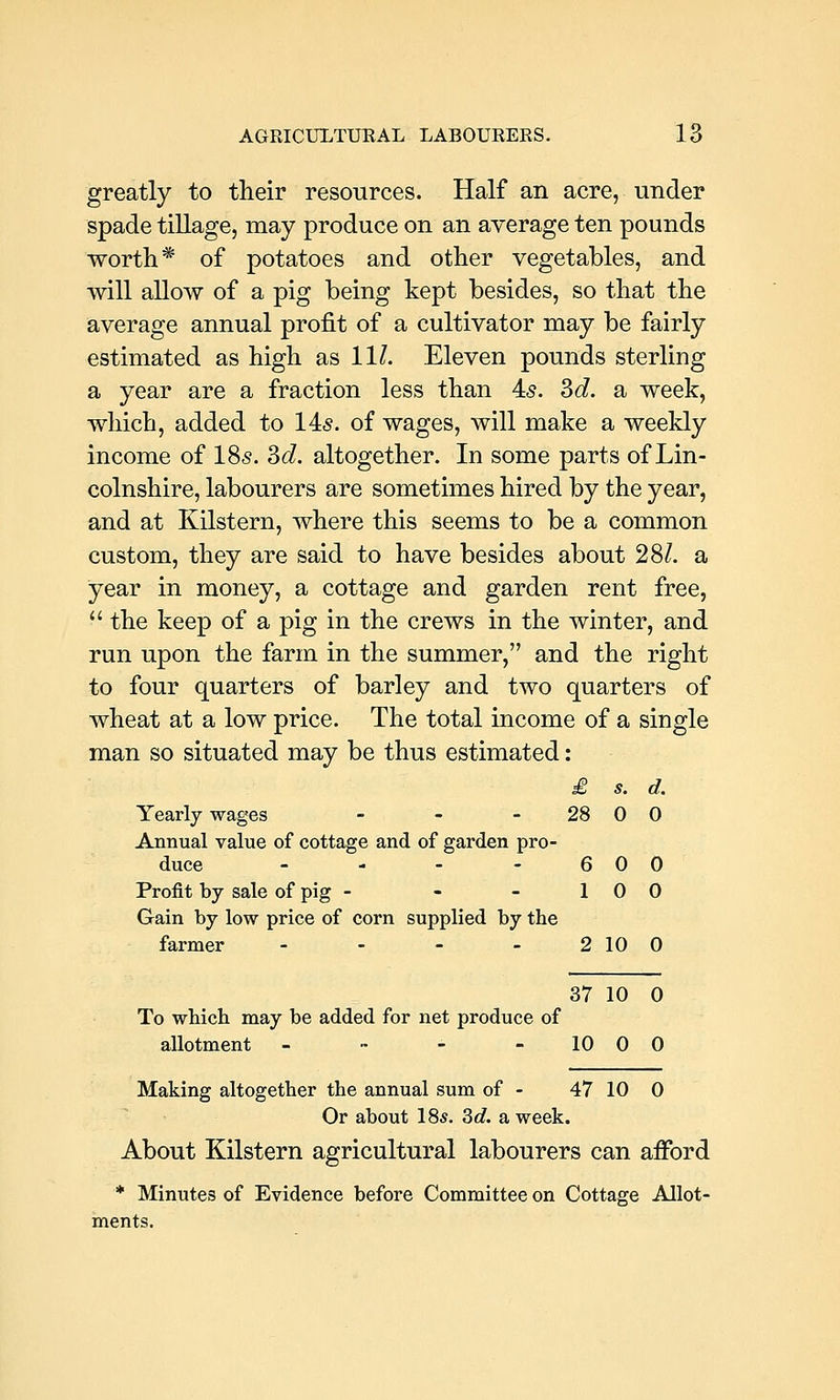 greatly to their resources. Half an acre, under spade tillage, may produce on an average ten pounds worth* of potatoes and other vegetables, and will allow of a pig being kept besides, so that the average annual profit of a cultivator may be fairly estimated as high as 11/. Eleven pounds sterling a year are a fraction less than 45. Sd. a week, which, added to 14<§. of wages, will make a weekly income of I85. Sd. altogether. In some parts of Lin- colnshire, labourers are sometimes hired by the year, and at Kilstern, where this seems to be a common custom, they are said to have besides about 28/. a year in money, a cottage and garden rent free, the keep of a pig in the crews in the winter, and run upon the farm in the summer, and the right to four quarters of barley and two quarters of wheat at a low price. The total income of a single man so situated may be thus estimated: £ s. d. Yearly wages - - - 28 0 0 Annual value of cottage and of garden pro- duce - - - - 6 0 0 Profit by sale of pig - - - 10 0 Gain by low price of corn supplied by the farmer - - - - 2 10 0 37 10 0 To which may be added for net produce of allotment - •• - -1000 Making altogether the annual sum of - 47 10 0 Or about 18*. 3c?. a week. About Kilstern agricultural labourers can afford * Minutes of Evidence before Committee on Cottage Allot- ments.