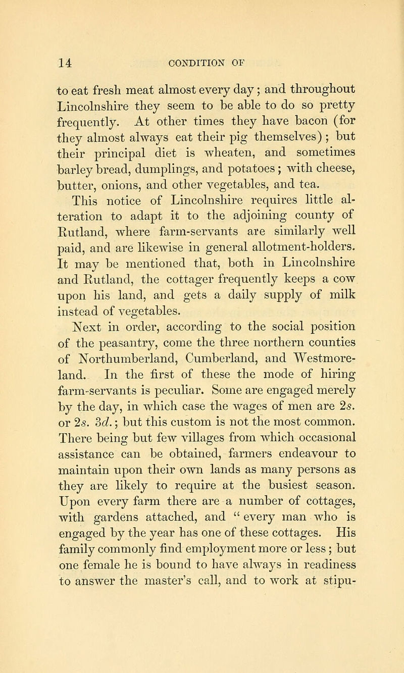 to eat fresh meat almost every day; and throughout Lincolnshire they seem to be able to do so pretty frequently. At other times they have bacon (for they almost always eat their pig themselves) ; but their principal diet is wheaten, and sometimes barley bread, dumplings, and potatoes ; with cheese, butter, onions, and other vegetables, and tea. This notice of Lincolnshire requires little al- teration to adapt it to the adjoining county of Eutland, where farm-servants are similarly well paid, and are likewise in general allotment-holders. It may be mentioned that, both in Lincolnshire and Rutland, the cottager frequently keeps a cow upon his land, and gets a daily supply of milk instead of vegetables. Next in order, according to the social position of the peasantry, come the three northern counties of Northumberland, Cumberland, and Westmore- land. In the first of these the mode of hiring farm-servants is peculiar. Some are engaged merely by the day, in which case the wages of men are 25. or 25. 3c/.; but this custom is not the most common. There being but few villages from which occasional assistance can be obtained, farmers endeavour to maintain upon their own lands as many persons as they are likely to require at the busiest season. Upon every farm there are a number of cottages, with gardens attached, and  every man who is engaged by the year has one of these cottages. His family commonly find employment more or less; but one female he is bound to have always in readiness to answer the master's call, and to work at stipu-