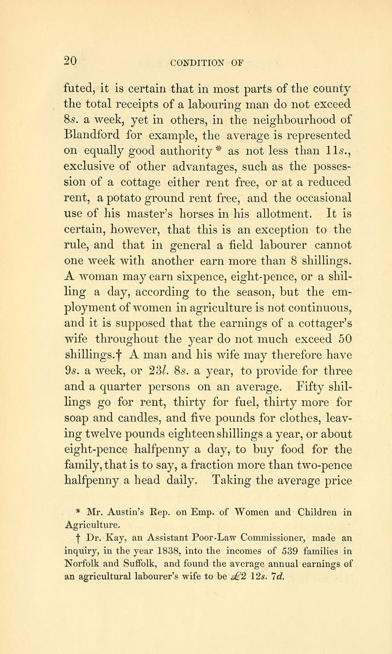 futed, it is certain that in most parts of the county the total receipts of a labouring man do not exceed 85. a week, yet in others, in the neighbourhood of Blandford for example, the average is represented on equally good authority* as not less than lis., exclusive of other advantages, such as the posses- sion of a cottage either rent free, or at a reduced rent, a potato ground rent free, and the occasional use of his master's horses in his allotment. It is certain, however, that this is an exception to the rule, and that in general a field labourer cannot one week with another earn more than 8 shillings. A woman may earn sixpence, eight-pence, or a shil- ling a day, according to the season, but the em- ployment of women in agriculture is not continuous, and it is supposed that the earnings of a cottager's wife throughout the year do not much exceed 50 shillings.f A man and his wife may therefore have ds. a week, or 23/. 85. a year, to provide for three and a quarter persons on an average. Fifty shil- lings go for rent, thirty for fuel, thirty more for soap and candles, and five pounds for clothes, leav- ing twelve pounds eighteen shillings a year, or about eight-pence halfpenny a day, to buy food for the family, that is to say, a fraction more than two-pence halfpenny a head daily. Taking the average price * Mr. Austin's Kep. on Emp. of Women and Children in Agriculture. I Dr. Kay, an Assistant Poor-Law Commissioner, made an inquiry, in the year 1838, into the incomes of 539 families in Norfolk and Suffolk, and found the average annual earnings of an agricultural labourer's wife to be ^2 12s, 7d.