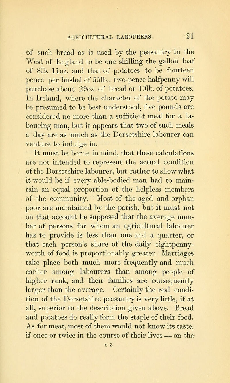 of such bread as is used by the peasantry in the West of England to be one shilling the gallon loaf of 81b. lloz. and that of potatoes to be fourteen pence per bushel of 551b., two-pence halfpenny will purchase about 29oz. of bread or 101b. of potatoes. In Ireland, where the character of the potato may be presumed to be best understood, five pounds are considered no more than a sufficient meal for a la- bouring man, but it appears that two of such meals a day are as much as the Dorsetshire labourer can venture to indulge in. It must be borne in mind, that these calculations are not intended to represent the actual condition of the Dorsetshire labourer, but rather to show what it would be if every able-bodied man had to main- tain an equal proportion of the helpless members of the community. Most of the aged and orphan poor are maintained by the parish, but it must not on that account be supposed that the average num- ber of persons for whom an agricultural labourer has to provide is less than one and a quarter, or that each person's share of the daily eightpenny- worth of food is proportionably greater. Marriages take place both much more frequently and much earlier among labourers than among people of higher rank, and their families are consequently larger than the average. Certainly the real condi- tion of the Dorsetshire peasantry is very little, if at all, superior to the description given above. Bread and potatoes do really form the staple of their food. As for meat, most of them would not know its taste, if once or twice in the course of their lives — on the