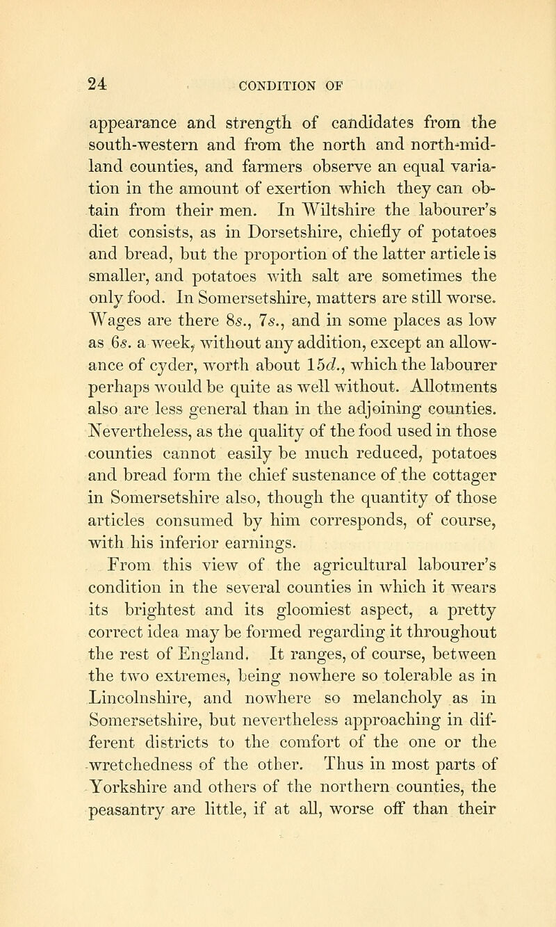 appearance and strength of candidates from tlie south-western and froni the north and north^mid- land counties, and farmers observe an equal varia- tion in the amount of exertion which they can ob- tain from their men. In Wiltshire the labourer's diet consists, as in Dorsetshire, chiefly of potatoes and bread, but the proportion of the latter article is smaller, and potatoes with salt are sometimes the only food. In Somersetshire, matters are still worse. Wages are there 85., 7s., and in some places as low as 6<§. a week, without any addition, except an allow- ance of cyder, worth about 15d., which the labourer perhaps would be quite as well without. Allotments also are less general than in the adjoining counties. Nevertheless, as the quality of the food used in those counties cannot easily be much reduced, potatoes and bread form the chief sustenance of the cottager in Somersetshire also, though the quantity of those articles consumed by him corresponds, of course, with his inferior earnings. From this view of the agricultural labourer's condition in the several counties in which it wears its brightest and its gloomiest aspect, a pretty correct idea may be formed regarding it throughout the rest of England. It ranges, of course, between the two extremes, being nowhere so tolerable as in Lincolnshire, and nowhere so melancholy as in Somersetshire, but nevertheless approaching in dif- ferent districts to the comfort of the one or the -wretchedness of the other. Thus in most parts of Yorkshire and others of the northern counties, the peasantry are little, if at aU, worse off than their