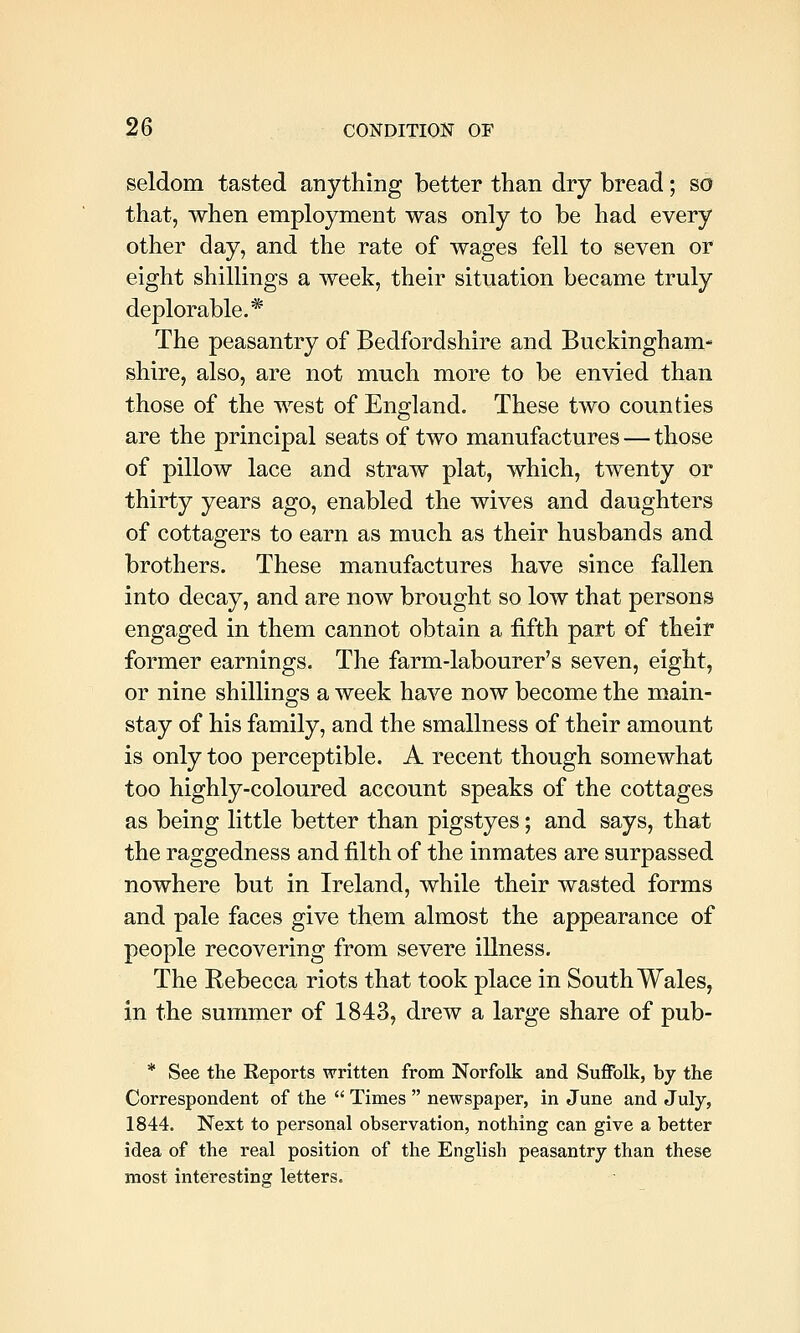 seldom tasted anything better than dry bread; so that, when employment was only to be had every other day, and the rate of wages fell to seven or eight shillings a week, their situation became truly deplorable.* The peasantry of Bedfordshire and Buckingham- shire, also, are not much more to be envied than those of the west of England. These two counties are the principal seats of two manufactures—those of pillow lace and straw plat, which, twenty or thirty years ago, enabled the wives and daughters of cottagers to earn as much as their husbands and brothers. These manufactures have since fallen into decay, and are now brought so low that persons engaged in them cannot obtain a fifth part of their former earnings. The farm-labourer's seven, eight, or nine shillings a week have now become the main- stay of his family, and the smallness of their amount is only too perceptible. A recent though somewhat too highly-coloured account speaks of the cottages as being little better than pigstyes; and says, that the raggedness and filth of the inmates are surpassed nowhere but in Ireland, while their wasted forms and pale faces give them almost the appearance of people recovering from severe illness. The Rebecca riots that took place in South Wales, in the summer of 1843, drew a large share of pub- * See the Reports written from Norfolk and SuflTolk, by the Correspondent of the  Times  newspaper, in June and July, 1844. Next to personal observation, nothing can give a better idea of the real position of the English peasantry than these most interesting letters.