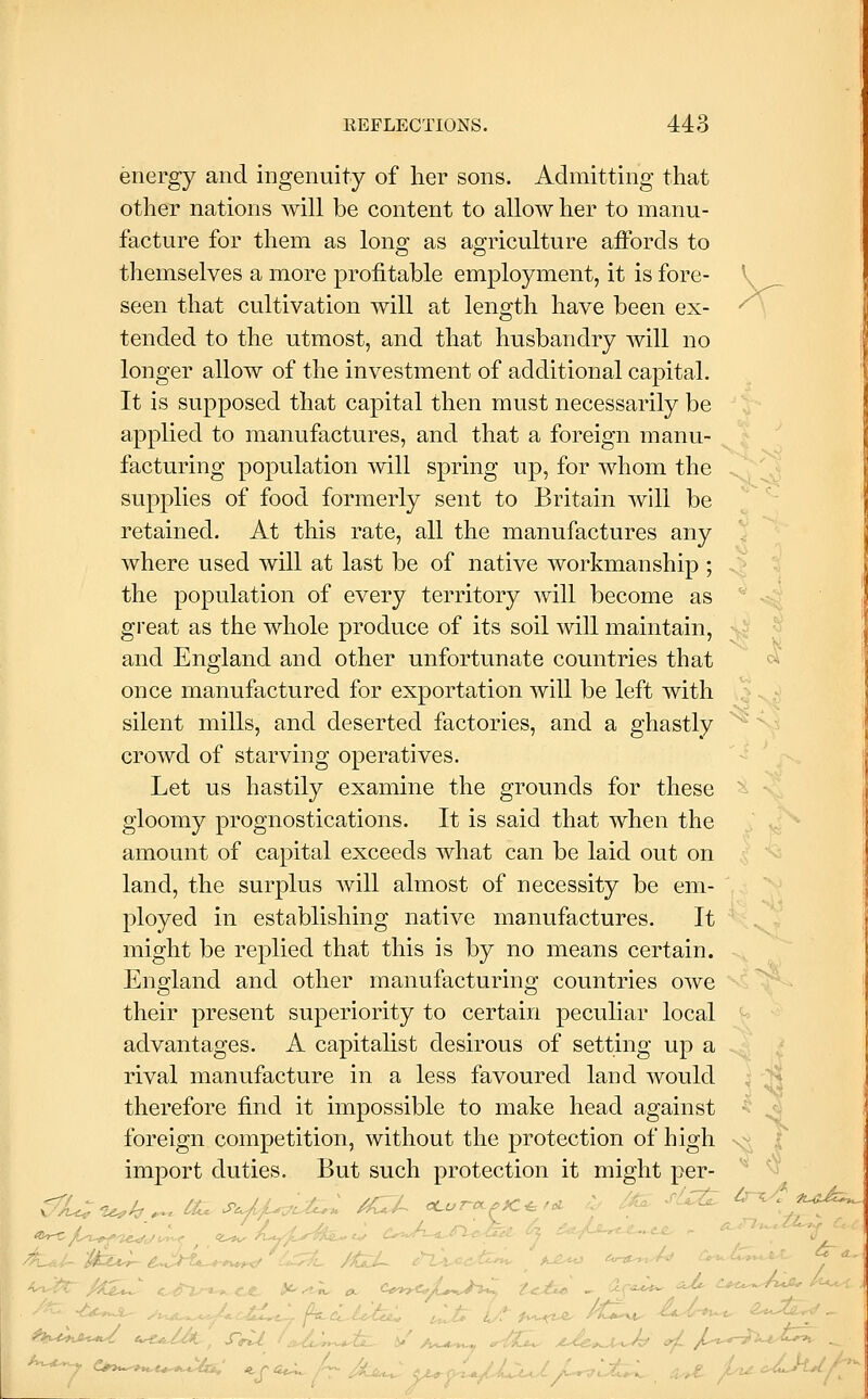 energy and ingenuity of her sons. Admitting that other nations will be content to allow her to manu- facture for them as long as agriculture affords to themselves a more profitable employment, it is fore- V seen that cultivation will at length have been ex- ^ tended to the utmost, and that husbandry will no longer allow of the investment of additional capital. It is supposed that capital then must necessarily be applied to manufactures, and that a foreign manu- facturing population will spring up, for whom the supplies of food formerly sent to Britain will be retained. At this rate, all the manufactures any where used will at last be of native workmanship ; the population of every territory will become as great as the whole produce of its soil will maintain, and England and other unfortunate countries that ci, once manufactured for exportation Avill be left with silent mills, and deserted factories, and a ghastly crowd of starving operatives. Let us hastily examine the grounds for these ^ gloomy prognostications. It is said that when the amount of capital exceeds what can be laid out on land, the surplus will almost of necessity be em- ployed in establishing native manufactures. It might be replied that this is by no means certain. England and other manufacturing countries owe their present superiority to certain peculiar local advantages. A capitalist desirous of setting up a rival manufacture in a less favoured land would ; ^^ therefore find it impossible to make head against • ^ foreign competition, without the protection of high x;: | import duties. But such protection it might per ^^/-a^-T^l/Ju^ <J>^;C^^>-^$fa-J iVo^A-^^l^^ 4 ^^*/^' 0, /^-.>