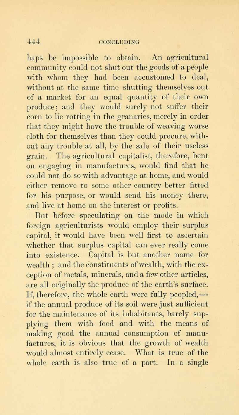 haps be impossible to obtain. An agricultural community could not shut out the goods of a people with whom they had been accustomed to deal, without at the same time shutting themselves out of a market for an equal quantity of their own produce; and they would surely not suffer their corn to lie rotting in the granaries, merely in order that they might have the trouble of weaving worse cloth for themselves than they could procure, with- out any trouble at all, by the sale of their useless grain. The agricultural capitalist, therefore, bent on engaging in manufactures, would find that he could not do so with advantage at home, and would either remove to some other country better fitted for his purpose, or would send his money there, and live at home on the interest or profits. But before speculating on the mode in which foreign agriculturists would employ their surplus capital, it would have been well first to ascertain whether that surplus capital can ever really come into existence. Capital is but another name for wealth ; and the constituents of wealth, with the ex- ception of metals, minerals, and a few other articles, are all originally the produce of the earth's surface. If, therefore, the whole earth were fully peopled, — if the annual produce of its soil were just sufficient for the maintenance of its inhabitants, barely sup- plying them with food and with the means of making good the annual consumption of manu- factures, it is obvious that the growth of wealth would almost entirely cease. What is true of the whole earth is also true of a part. In a single