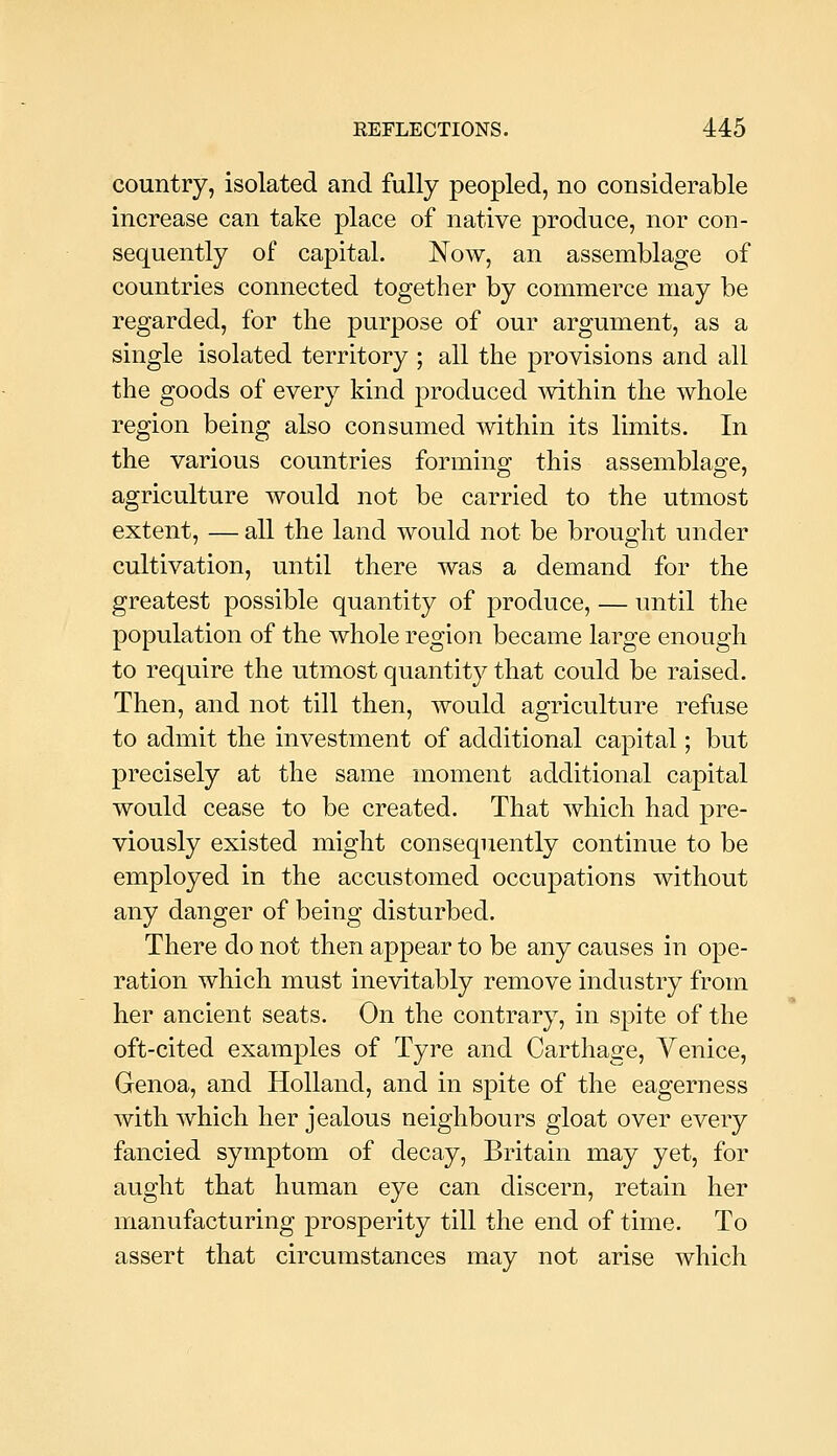 country, isolated and fully peopled, no considerable increase can take place of native produce, nor con- sequently of capital. Now, an assemblage of countries connected together by commerce may be regarded, for the purpose of our argument, as a single isolated territory ; all the provisions and all the goods of every kind produced within the whole region being also consumed within its limits. In the various countries formino- this assemblao;e, agriculture would not be carried to the utmost extent, — all the land would not be brought under cultivation, until there was a demand for the greatest possible quantity of produce, — until the population of the whole region became large enough to require the utmost quantity that could be raised. Then, and not till then, would agriculture refuse to admit the investment of additional capital; but precisely at the same moment additional capital would cease to be created. That which had pre- viously existed might consequently continue to be employed in the accustomed occupations without any danger of being disturbed. There do not then appear to be any causes in ope- ration which must inevitably remove industry from her ancient seats. On the contrary, in spite of the oft-cited examples of Tyre and Carthage, Venice, Genoa, and Holland, and in spite of the eagerness with which her jealous neighbours gloat over every fancied symptom of decay, Britain may yet, for aught that human eye can discern, retain her manufacturing prosperity till the end of time. To assert that circumstances may not arise which