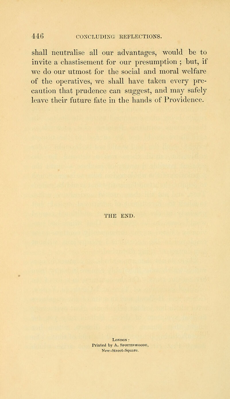 shall neutralise all our advantages, would be to invite a chastisement for our presumption ; but, if we do our utmost for the social and moral welfare of the operatives, we shall have taken every pre- caution that prudence can suggest, and may safely leave their future fate in the hands of Providence. THE END. London; Printed by A. Spoitiswoode, Nev;-Street-Square.