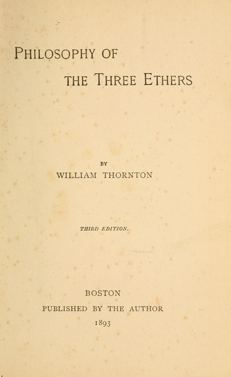 Philosophy of the Three Ethers BY WILLIAM THORNTON THIRD EDITION. BOSTON PUBLISHED BY THE AUTHOR 1393