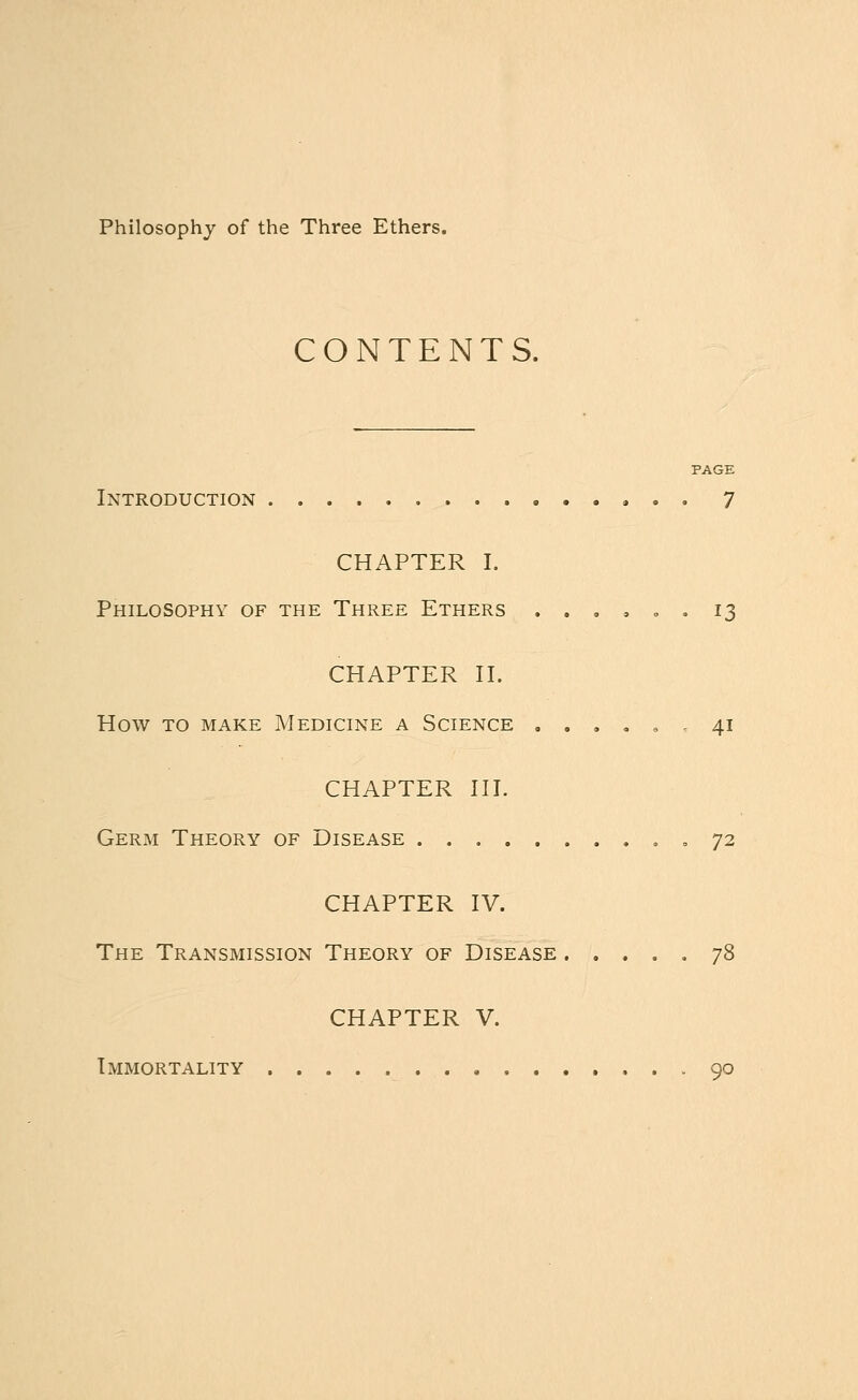 Philosophy of the Three Ethers. CONTENTS. PAGE Introduction 7 CHAPTER I. Philosophy of the Three Ethers . . . . . . 13 CHAPTER II. How to make Medicine a Science ...... 41 CHAPTER III. Germ Theory of Disease ,72 CHAPTER IV. The Transmission Theory of Disease ..... 78 CHAPTER V. Immortality 90