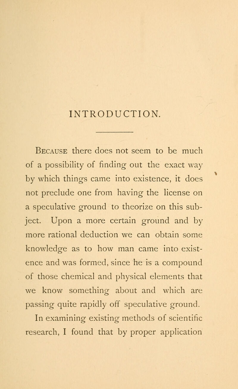 INTRODUCTION. Because there does not seem to be much of a possibility of finding out the exact way by which things came into existence, it does not preclude one from having the license on a speculative ground to theorize on this sub- ject. Upon a more certain ground and by more rational deduction we can obtain some knowledge as to how man came into exist- ence and was formed, since he is a compound of those chemical and physical elements that we know something about and which are passing quite rapidly off speculative ground. In examining existing methods of scientific research, I found that by proper application