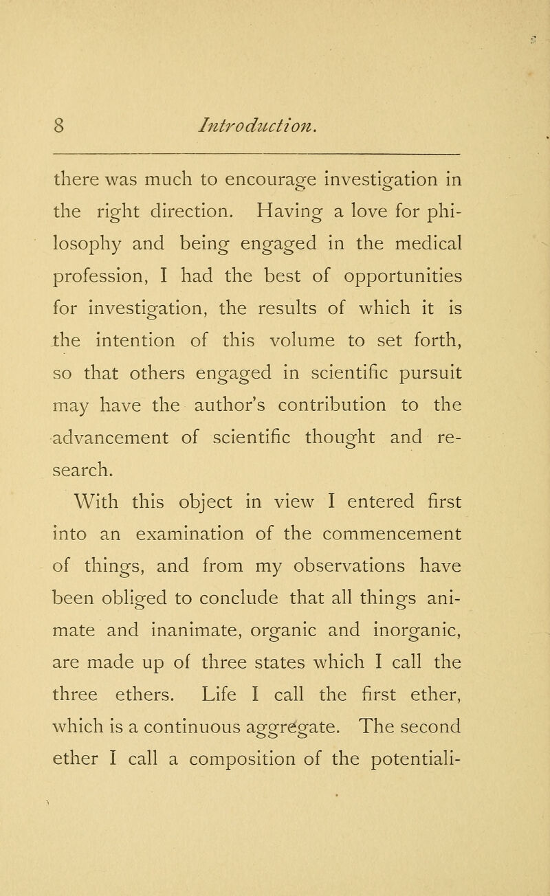 there was much to encourage investigation in the right direction. Having a love for phi- losophy and being engaged in the medical profession, I had the best of opportunities for investigation, the results of which it is the intention of this volume to set forth, so that others engaged in scientific pursuit may have the author's contribution to the advancement of scientific thought and re- search. With this object in view I entered first into an examination of the commencement of things, and from my observations have been obliged to conclude that all things ani- mate and inanimate, organic and inorganic, are made up of three states which I call the three ethers. Life I call the first ether, which is a continuous aggregate. The second ether I call a composition of the potentiali-