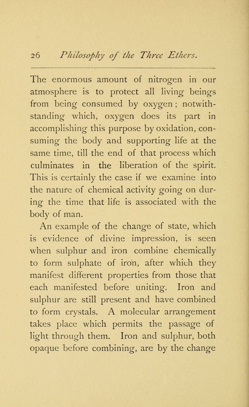 The enormous amount of nitrogen in our atmosphere is to protect all living beings from being consumed by oxygen ; notwith- standing which, oxygen does its part in accomplishing this purpose by oxidation, con- suming the body and supporting life at the same time, till the end of that process which culminates in the liberation of the spirit. This is certainly the case if we examine into the nature of chemical activity going on dur- ing the time that life is associated with the body of man. An example of the change of state, which is evidence of divine impression, is seen when sulphur and iron combine chemically to form sulphate of iron, after which they manifest different properties from those that each manifested before uniting. Iron and sulphur are still present and have combined to form crystals. A molecular arrangement takes place which permits the passage of light through them. Iron and sulphur, both opaque before combining, are by the change