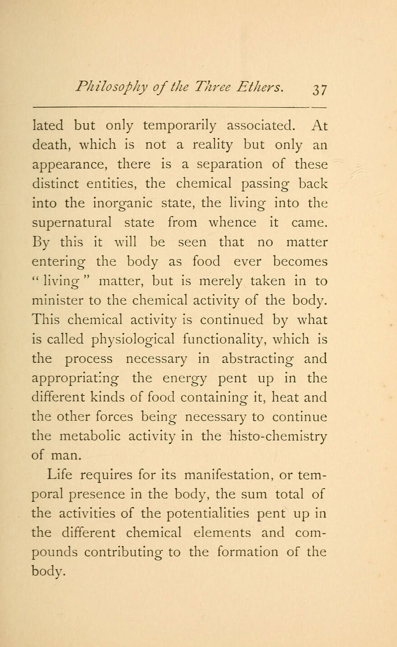 lated but only temporarily associated. At death, which is not a reality but only an appearance, there is a separation of these distinct entities, the chemical passing back into the inorganic state, the living into the supernatural state from whence it came. By this it will be seen that no matter entering the body as food ever becomes  living matter, but is merely taken in to minister to the chemical activity of the body. This chemical activity is continued by what is called physiological functionality, which is the process necessary in abstracting and appropriating the energy pent up in the different kinds of food containing it, heat and the other forces being necessary to continue the metabolic activity in the histo-chemistry of man. Life requires for its manifestation, or tem- poral presence in the body, the sum total of the activities of the potentialities pent up in the different chemical elements and com- pounds contributing to the formation of the body.