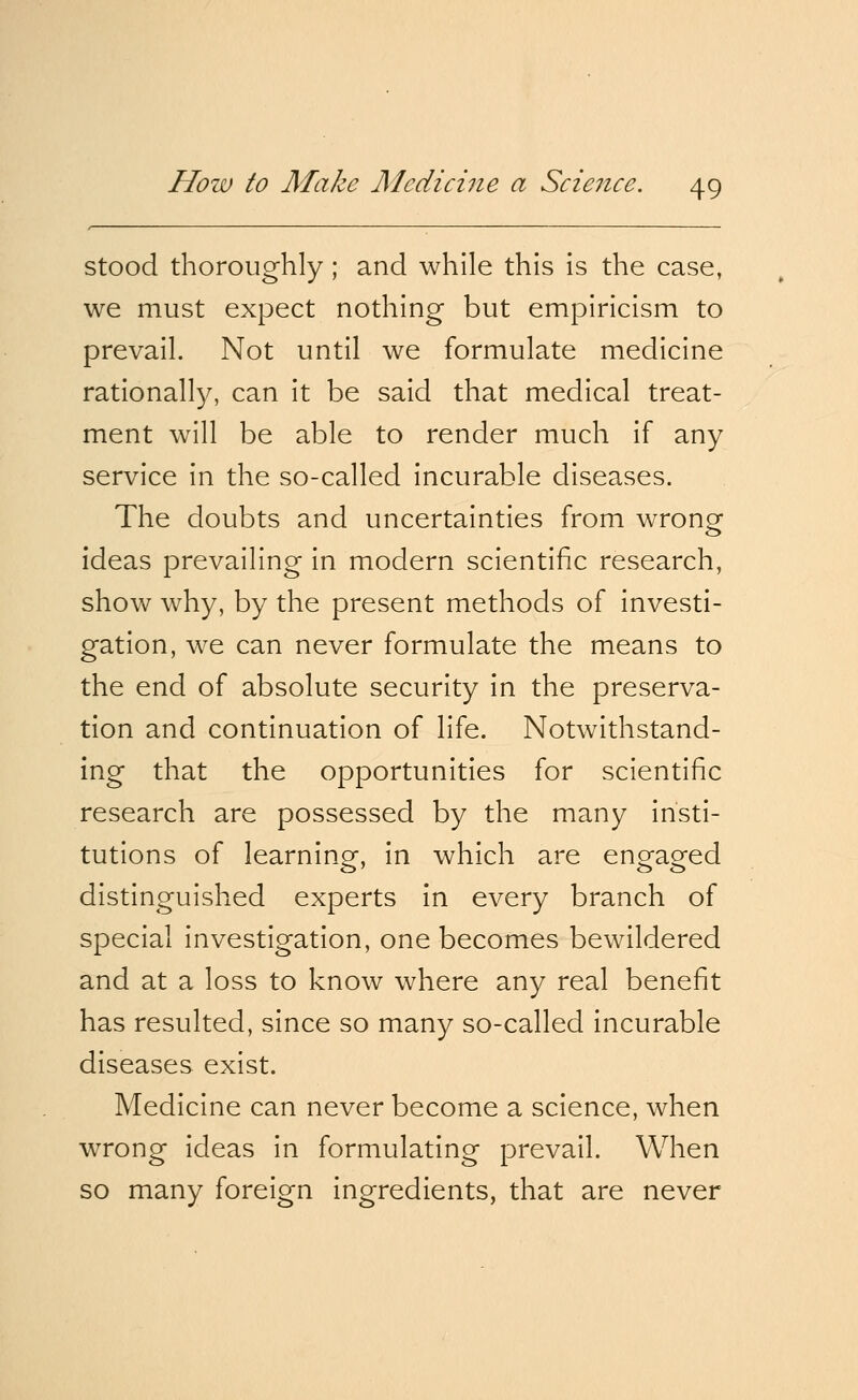 stood thoroughly; and while this is the case, we must expect nothing but empiricism to prevail. Not until we formulate medicine rationally, can it be said that medical treat- ment will be able to render much if any service in the so-called incurable diseases. The doubts and uncertainties from wrong ideas prevailing in modern scientific research, show why, by the present methods of investi- gation, we can never formulate the means to the end of absolute security in the preserva- tion and continuation of life. Notwithstand- ing that the opportunities for scientific research are possessed by the many insti- tutions of learning, in which are engaged distinguished experts in every branch of special investigation, one becomes bewildered and at a loss to know where any real benefit has resulted, since so many so-called incurable diseases exist. Medicine can never become a science, when wrong ideas in formulating prevail. When so many foreign ingredients, that are never