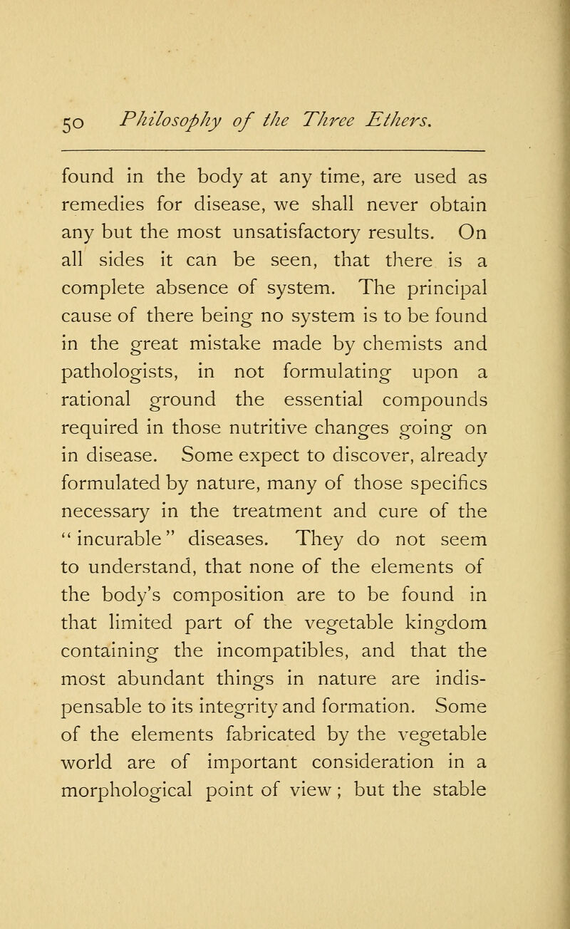 found in the body at any time, are used as remedies for disease, we shall never obtain any but the most unsatisfactory results. On all sides it can be seen, that there is a complete absence of system. The principal cause of there being no system is to be found in the great mistake made by chemists and pathologists, in not formulating upon a rational ground the essential compounds required in those nutritive changes going on in disease. Some expect to discover, already formulated by nature, many of those specifics necessary in the treatment and cure of the  incurable diseases. They do not seem to understand, that none of the elements of the body's composition are to be found in that limited part of the vegetable kingdom containing the incompatibles, and that the most abundant things in nature are indis- pensable to its integrity and formation. Some of the elements fabricated by the vegetable world are of important consideration in a morphological point of view; but the stable