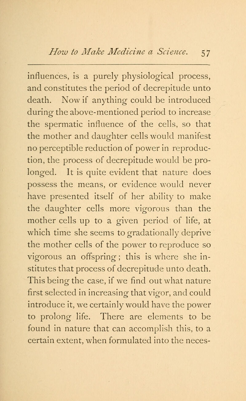 influences, is a purely physiological process, and constitutes the period of decrepitude unto death. Now if anything could be introduced during the above-mentioned period to increase the spermatic influence of the cells, so that the mother and daughter cells would manifest no perceptible reduction of power in reproduc- tion, the process of decrepitude would be pro- longed. It is quite evident that nature does possess the means, or evidence would never have presented itself of her ability to make the daughter cells more vigorous than the mother cells up to a given period of life, at which time she seems to gradationally deprive the mother cells of the power to reproduce so vigorous an offspring; this is where she in- stitutes that process of decrepitude unto death. This being the case, if we find out what nature first selected in increasing that vigor, and could introduce it, we certainly would have the power to prolong life. There are elements to be found in nature that can accomplish this, to a certain extent, when formulated into the neces-