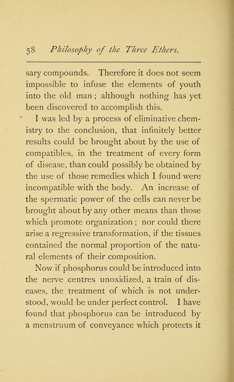 sary compounds. Therefore it does not seem impossible to infuse the elements of youth into the old man ; although nothing has yet been discovered to accomplish this. I was led by a process of eliminative chem- istry to the conclusion, that infinitely better results could be brought about by the use of compatibles, in the treatment of every form of disease, than could possibly be obtained by the use of those remedies which I found were incompatible with the body. An increase of the spermatic power of the cells can never be brought about by any other means than those which promote organization ; nor could there arise a regressive transformation, if the tissues contained the normal proportion of the natu- ral elements of their composition. Now if phosphorus could be introduced into the nerve centres unoxidized, a train of dis- eases, the treatment of which is not under- stood, would be under perfect control. I have found that phosphorus can be introduced by a menstruum of conveyance which protects it