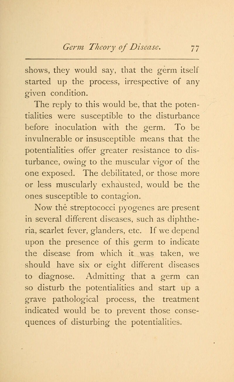 shows, they would say, that the germ itself started up the process, irrespective of any given condition. The reply to this would be, that the poten- tialities were susceptible to the disturbance before inoculation with the germ. To be invulnerable or insusceptible means that the potentialities offer greater resistance to dis- turbance, owing to the muscular vigor of the one exposed. The debilitated, or those more or less muscularly exhausted, would be the ones susceptible to contagion. Now the streptococci pyogenes are present in several different diseases, such as diphthe- ria, scarlet fever, glanders, etc. If we depend upon the presence of this germ to indicate the disease from which it was taken, we should have six or ei^ht different diseases to diagnose. Admitting that a germ can so disturb the potentialities and start up a grave pathological process, the treatment indicated would be to prevent those conse- quences of disturbing the potentialities.