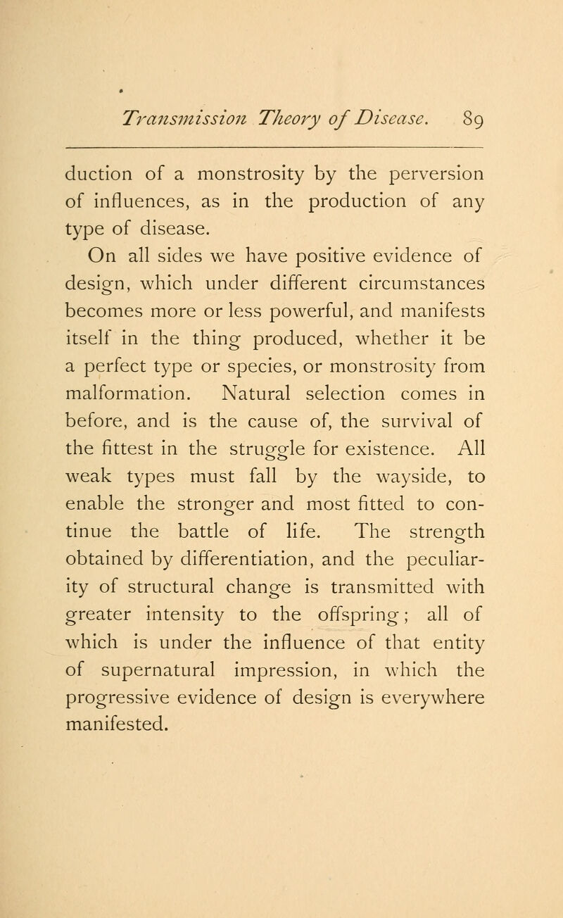 duction of a monstrosity by the perversion of influences, as in the production of any type of disease. On all sides we have positive evidence of design, which under different circumstances becomes more or less powerful, and manifests itself in the thing produced, whether it be a perfect type or species, or monstrosity from malformation. Natural selection comes in before, and is the cause of, the survival of the fittest in the struggle for existence. All weak types must fall by the wayside, to enable the stronger and most fitted to con- tinue the battle of life. The strength obtained by differentiation, and the peculiar- ity of structural change is transmitted with greater intensity to the offspring; all of which is under the influence of that entity of supernatural impression, in which the progressive evidence of design is everywhere manifested.