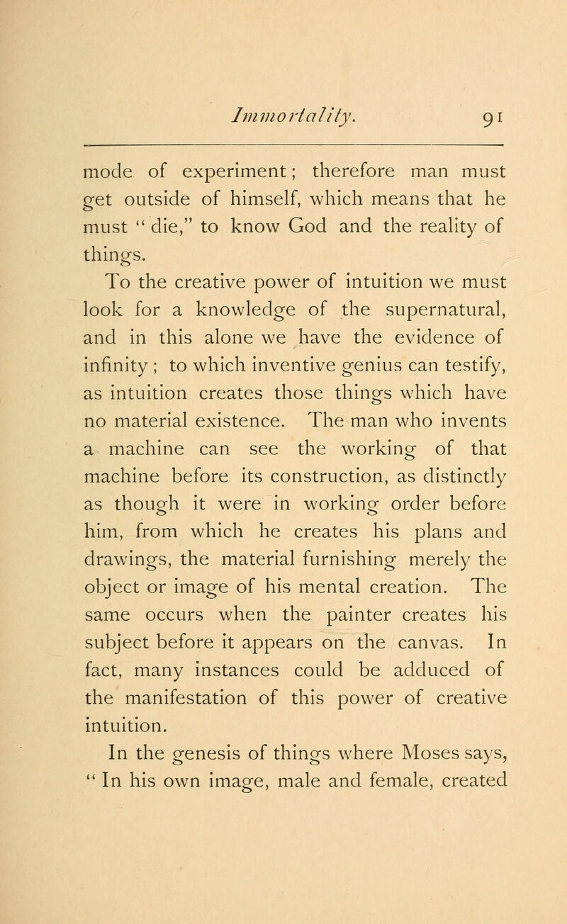 mode of experiment; therefore man must get outside of himself, which means that he must  die, to know God and the reality of things. To the creative power of intuition we must look for a knowledge of the supernatural, and in this alone we have the evidence of infinity ; to which inventive genius can testify, as intuition creates those things which have no material existence. The man who invents a machine can see the working of that machine before its construction, as distinctly as though it were in working order before him, from which he creates his plans and drawings, the material furnishing merely the object or image of his mental creation. The same occurs when the painter creates his subject before it appears on the canvas. In fact, many instances could be adduced of the manifestation of this power of creative intuition. In the genesis of things where Moses says,  In his own image, male and female, created