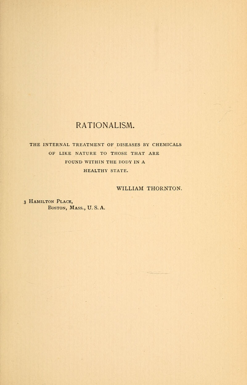 THE INTERNAL TREATMENT OF DISEASES BY CHEMICALS OF LIKE NATURE TO THOSE THAT ARE FOUND WITHIN THE BODY IN A HEALTHY STATE. WILLIAM THORNTON. 3 Hamilton Place, Boston, Mass., U. S. A.