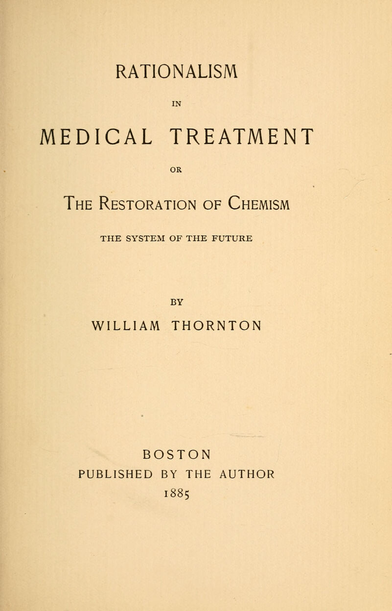 MEDICAL TREATMENT OR The Restoration of Chemism THE SYSTEM OF THE FUTURE BY WILLIAM THORNTON BOSTON PUBLISHED BY THE AUTHOR 1885