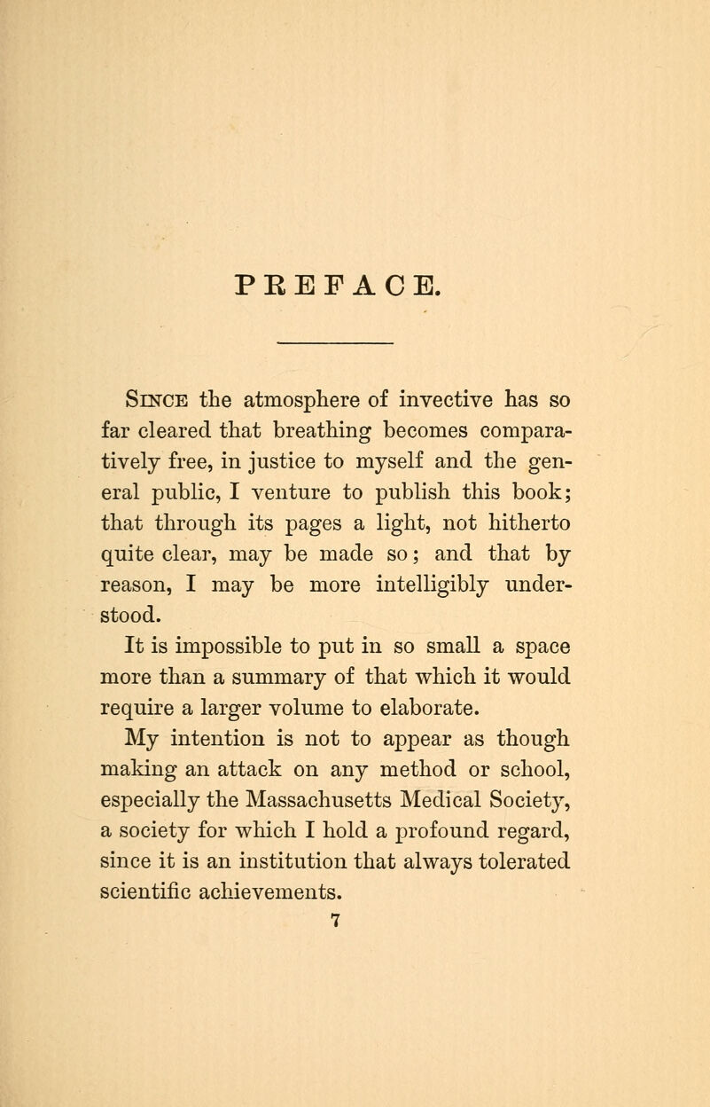 P E E F A C E. Since the atmosphere of invective has so far cleared that breathing becomes compara- tively free, in justice to myself and the gen- eral public, I venture to publish this book; that through its pages a light, not hitherto quite clear, may be made so; and that by reason, I may be more intelligibly under- stood. It is impossible to put in so small a space more than a summary of that which it would require a larger volume to elaborate. My intention is not to appear as though making an attack on any method or school, especially the Massachusetts Medical Society, a society for which I hold a profound regard, since it is an institution that always tolerated scientific achievements. 7