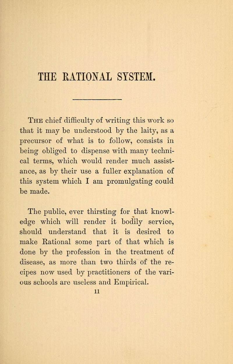 THE RATIONAL SYSTEM. The chief difficulty of writing this work so that it may be understood by the laity, as a precursor of what is to follow, consists in being obliged to dispense with many techni- cal terms, which would render much assist- ance, as by their use a fuller explanation of this system which I am promulgating could be made. The public, ever thirsting for that knowl- edge which will render it bodily service, should understand that it is desired to make Rational some part of that which is done by the profession in the treatment of disease, as more than two thirds of the re- cipes now used by practitioners of the vari- ous schools are useless and Empirical. 11