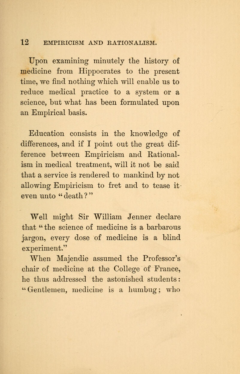 12 EMPIRICISM AND RATIONALISM. Upon examining minutely the history of medicine from Hippocrates to the present time, we find nothing which will enable us to reduce medical practice to a system or a science, but what has been formulated upon an Empirical basis. Education consists in the knowledge of differences, and if I point out the great dif- ference between Empiricism and Rational- ism in medical treatment, will it not be said that a service is rendered to mankind by not allowing Empiricism to fret and to tease it- even unto  death ?  Well might Sir William Jenner declare that  the science of medicine is a barbarous jargon, every dose of medicine is a blind experiment. When Majendie assumed the Professor's chair of medicine at the College of France, he thus addressed the astonished students: Gentlemen, medicine is a humbug; who