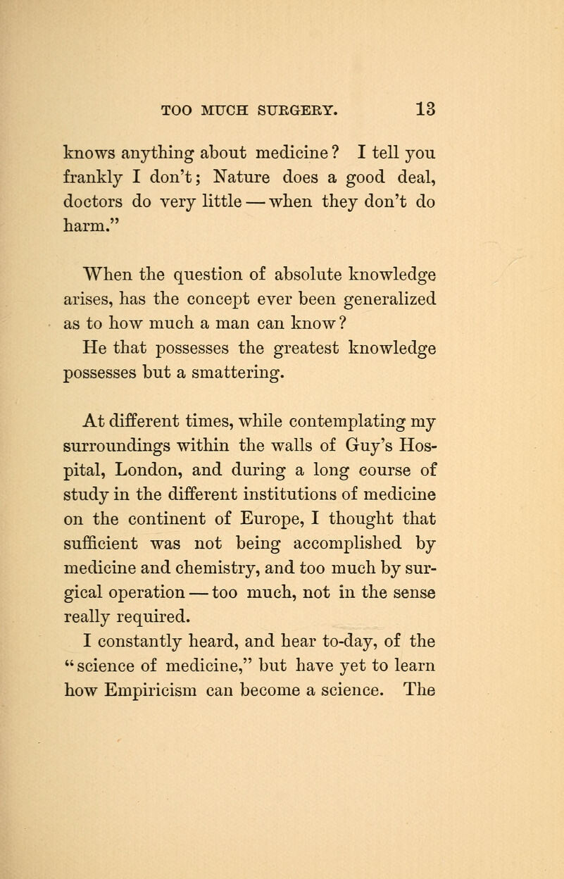 TOO MUCH SUKGERY. 13 knows anything about medicine ? I tell you frankly I don't; Nature does a good deal, doctors do very little — when they don't do harm. When the question of absolute knowledge arises, has the concept ever been generalized as to how much a man can know ? He that possesses the greatest knowledge possesses but a smattering. At different times, while contemplating my surroundings within the walls of Guy's Hos- pital, London, and during a long course of study in the different institutions of medicine on the continent of Europe, I thought that sufficient was not being accomplished by medicine and chemistry, and too much by sur- gical operation — too much, not in the sense really required. I constantly heard, and hear to-day, of the science of medicine, but have yet to learn how Empiricism can become a science. The