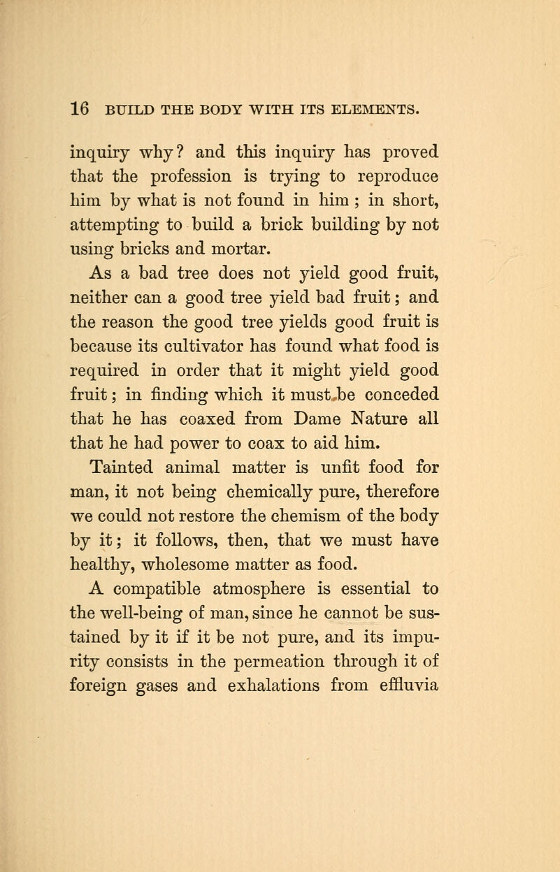 inquiry why? and this inquiry has proved that the profession is trying to reproduce him by what is not found in him ; in short, attempting to build a brick building by not using bricks and mortar. As a bad tree does not yield good fruit, neither can a good tree yield bad fruit; and the reason the good tree yields good fruit is because its cultivator has found what food is required in order that it might yield good fruit; in finding which it must,be conceded that he has coaxed from Dame Nature all that he had power to coax to aid him. Tainted animal matter is unfit food for man, it not being chemically pure, therefore we could not restore the chemism of the body by it; it follows, then, that we must have healthy, wholesome matter as food. A compatible atmosphere is essential to the well-being of man, since he cannot be sus- tained by it if it be not pure, and its impu- rity consists in the permeation through it of foreign gases and exhalations from effluvia