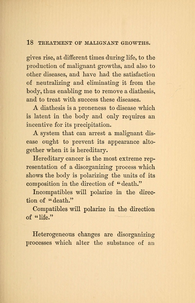 18 TREATMENT OF MALIGNANT GROWTHS. gives rise, at different times during life, to the production of malignant growths, and also to other diseases, and have had the satisfaction of neutralizing and eliminating it from the body, thus enabling me to remove a diathesis, and to treat with success these diseases. A diathesis is a proneness to disease which is latent in the body and only requires an incentive for its precipitation. A system that can arrest a malignant dis- ease ought to prevent its appearance alto- gether when it is hereditary. Hereditary cancer is the most extreme rep- resentation of a disorganizing process which shows the body is polarizing the units of its composition in the direction of  death. Incompatibles will polarize in the direc- tion of death. Compatibles will polarize in the direction of life. Heterogeneous changes are disorganizing processes which alter the substance of an