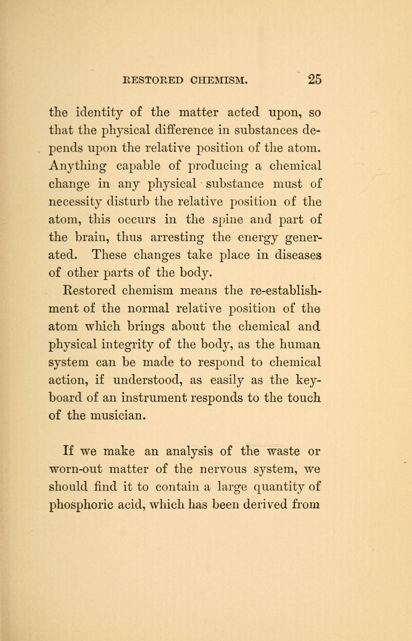 RESTORED CHEMISM. 25 the identity of the matter acted upon, so that the physical difference in substances de- pends upon the relative position of the atom. Anything capable of producing a chemical change in any physical substance must of necessity disturb the relative position of the atom, this occurs in the spine and part of the brain, thus arresting the energy gener- ated. These changes take place in diseases of other parts of the body. Restored chemism means the re-establish- ment of the normal relative position of the atom which brings about the chemical and physical integrity of the body, as the human system can be made to respond to chemical action, if understood, as easily as the key- board of an instrument responds to the touch of the musician. If we make an analysis of the waste or worn-out matter of the nervous system, we should find it to contain a large quantity of phosphoric acid, which has been derived from