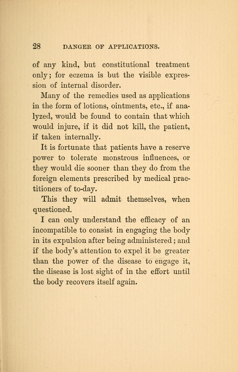 28 DANGER OF APPLICATIONS. of any kind, but constitutional treatment only; for eczema is but the visible expres- sion of internal disorder. Many of the remedies used as applications in the form of lotions, ointments, etc., if ana- lyzed, would be found to contain that which would injure, if it did not kill, the patient, if taken internally. It is fortunate that patients have a reserve power to tolerate monstrous influences, or they would die sooner than they do from the foreign elements prescribed by medical prac- titioners of to-day. This they will admit themselves, when questioned. I can only understand the efficacy of an incompatible to consist in engaging the body in its expulsion after being administered; and if the body's attention to expel it be greater than the power of the disease to engage it, the disease is lost sight of in the effort until the body recovers itself again.