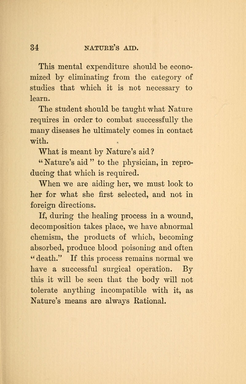 34 This mental expenditure should be econo- mized by eliminating from the category of studies that which it is not necessary to learn. The student should be taught what Nature requires in order to combat successfully the many diseases he ultimately comes in contact with. What is meant by Nature's aid ? Nature's aid to the physician, in repro- ducing that which is required. When we are aiding her, we must look to her for what she first selected, and not in foreign directions. If, during the healing process in a wound, decomposition takes place, we have abnormal chemism, the products of which, becoming absorbed, produce blood poisoning and often  death. If this process remains normal we have a successful surgical operation. By this it will be seen that the body will not tolerate anything incompatible with it, as Nature's means are always Rational.