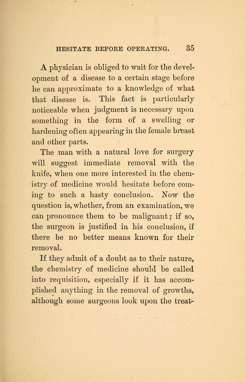 HESITATE BEFORE OPERATING. 35 A physician is obliged to wait for the devel- opment of a disease to a certain stage before he can approximate to a knowledge of what that disease is. This fact is particularly noticeable when judgment is necessary upon something in the form of a swelling or hardening often appearing in the female breast and other parts. The man with a natural love for surgery will suggest immediate removal with the knife, when one more interested in the chem- istry of medicine would hesitate before com- ing to such a hasty conclusion. Now the question is, whether, from an examination, we can pronounce them to be malignant ,* if so, the surgeon is justified in his conclusion, if there be no better means known for their removal. If they admit of a doubt as to their nature, the chemistry of medicine should be called into requisition, especially if it has accom- plished anything in the removal of growths, although some surgeons look upon the treat-