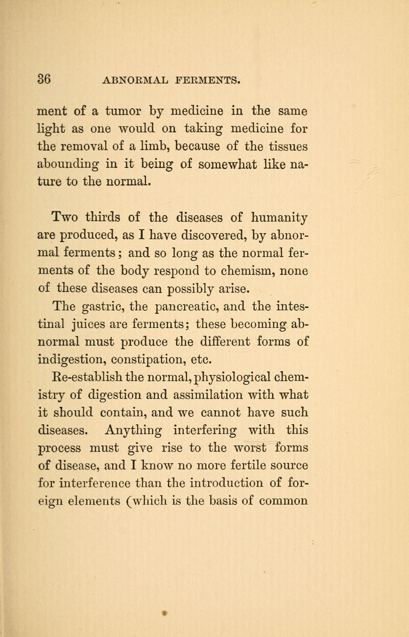 36 ABNORMAL FERMENTS. ment of a tumor by medicine in the same light as one would on taking medicine for the removal of a limb, because of the tissues abounding in it being of somewhat like na- ture to the normal. Two thirds of the diseases of humanity are produced, as I have discovered, by abnor- mal ferments; and so long as the normal fer- ments of the body respond to chemism, none of these diseases can possibly arise. The gastric, the pancreatic, and the intes- tinal juices are ferments; these becoming ab- normal must produce the different forms of indigestion, constipation, etc. Re-establish the normal, physiological chem- istry of digestion and assimilation with what it should contain, and we cannot have such diseases. Anything interfering with this process must give rise to the worst forms of disease, and I know no more fertile source for interference than the introduction of for- eign elements (which is the basis of common