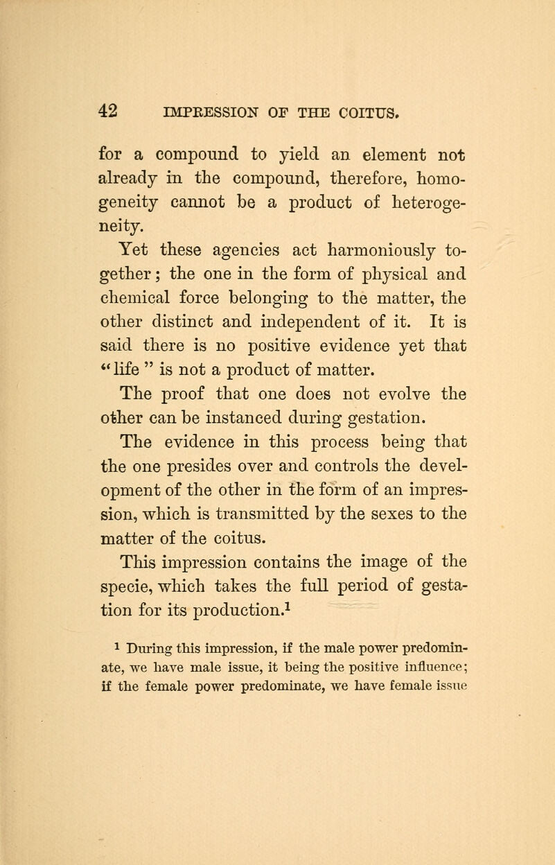 42 BtPBESSION OF THE COITUS, for a compound to yield an element not already in the compound, therefore, homo- geneity cannot be a product of heteroge- neity. Yet these agencies act harmoniously to- gether ; the one in the form of physical and chemical force belonging to the matter, the other distinct and independent of it. It is said there is no positive evidence yet that life  is not a product of matter. The proof that one does not evolve the other can be instanced during gestation. The evidence in this process being that the one presides over and controls the devel- opment of the other in the form of an impres- sion, which is transmitted by the sexes to the matter of the coitus. This impression contains the image of the specie, which takes the full period of gesta- tion for its production.1 1 During this impression, if the male power predomin- ate, we have male issue, it being the positive influence; if the female power predominate, we have female issue