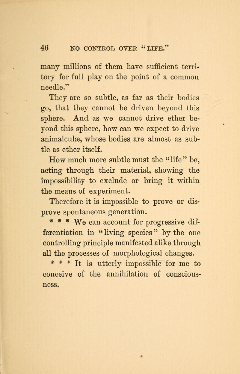 46 NO CONTEOL OVER LIFE. many millions of them have sufficient terri- tory for full play on the point of a common needle. They are so subtle, as far as their bodies go, that they cannot be driven beyond this sphere. And as we cannot drive ether be- yond this sphere, how can we expect to drive animalculse, whose bodies are almost as sub- tle as ether itself. How much more subtle must the life be, acting through their material, showing the impossibility to exclude or bring it within the means of experiment. Therefore it is impossible to prove or dis- prove spontaneous generation. * * * We can account for progressive dif- ferentiation in  living species  by the one controlling principle manifested alike through all the processes of morphological changes. * * * It is utterly impossible for me to conceive of the annihilation of conscious- ness.